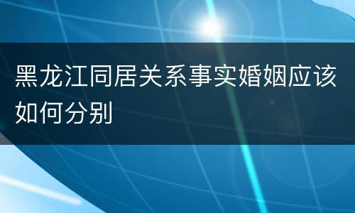 黑龙江同居关系事实婚姻应该如何分别