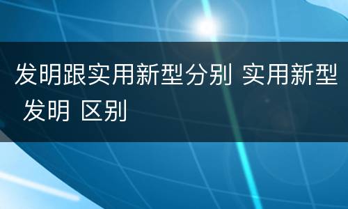 发明跟实用新型分别 实用新型 发明 区别