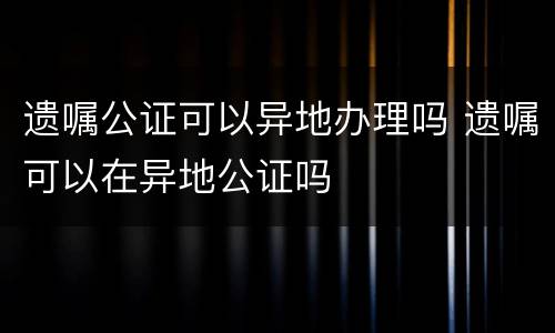 遗嘱公证可以异地办理吗 遗嘱可以在异地公证吗