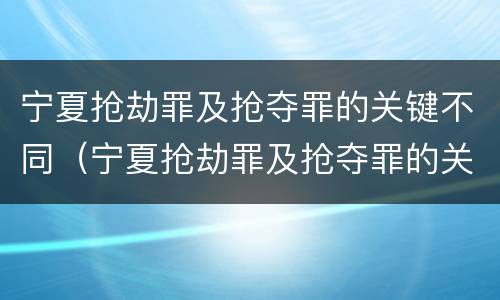 宁夏抢劫罪及抢夺罪的关键不同（宁夏抢劫罪及抢夺罪的关键不同案件）