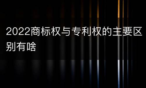 2022商标权与专利权的主要区别有啥