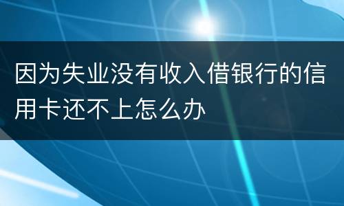 因为失业没有收入借银行的信用卡还不上怎么办