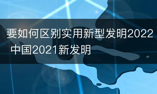 要如何区别实用新型发明2022 中国2021新发明