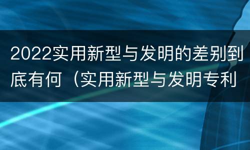 2022实用新型与发明的差别到底有何（实用新型与发明专利的区别有哪些）