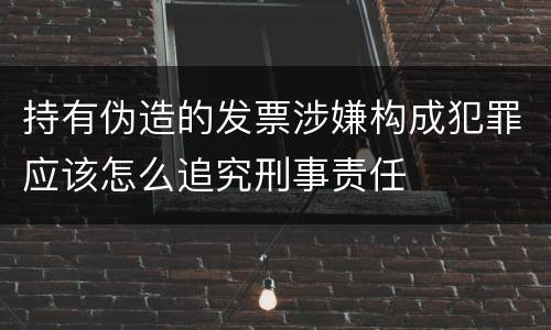 持有伪造的发票涉嫌构成犯罪应该怎么追究刑事责任