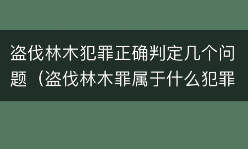 盗伐林木犯罪正确判定几个问题（盗伐林木罪属于什么犯罪类型）