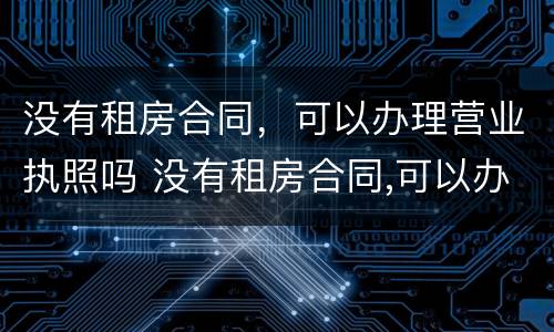 没有租房合同，可以办理营业执照吗 没有租房合同,可以办理营业执照吗怎么办