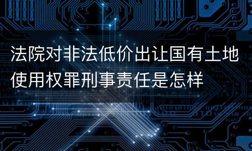 法院对非法低价出让国有土地使用权罪刑事责任是怎样