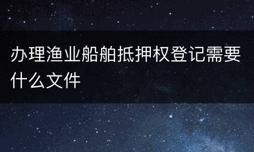 办理渔业船舶抵押权登记需要什么文件