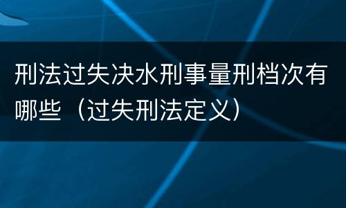 刑法过失决水刑事量刑档次有哪些（过失刑法定义）