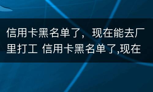 信用卡黑名单了，现在能去厂里打工 信用卡黑名单了,现在能去厂里打工不