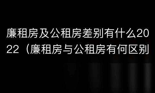 廉租房及公租房差别有什么2022（廉租房与公租房有何区别）