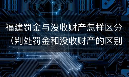 福建罚金与没收财产怎样区分（判处罚金和没收财产的区别）