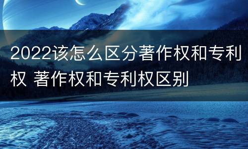 2022该怎么区分著作权和专利权 著作权和专利权区别