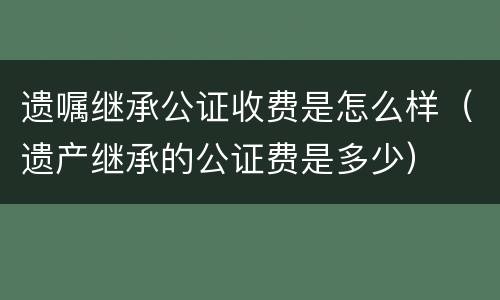 遗嘱继承公证收费是怎么样（遗产继承的公证费是多少）