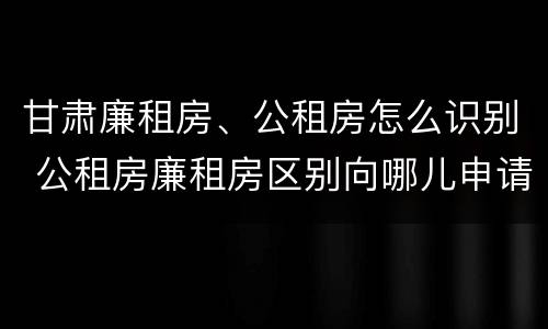 甘肃廉租房、公租房怎么识别 公租房廉租房区别向哪儿申请