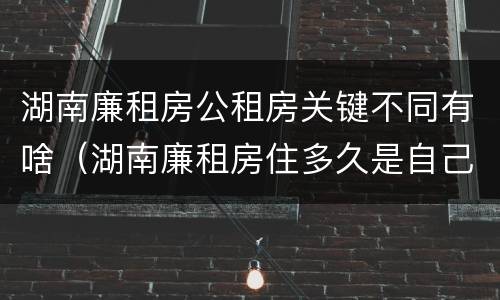 湖南廉租房公租房关键不同有啥（湖南廉租房住多久是自己的）