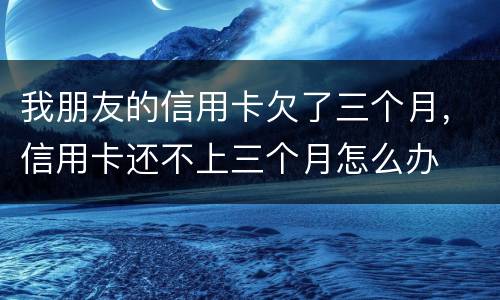 我朋友的信用卡欠了三个月，信用卡还不上三个月怎么办