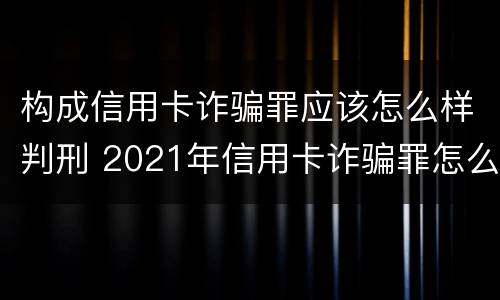 构成信用卡诈骗罪应该怎么样判刑 2021年信用卡诈骗罪怎么认定