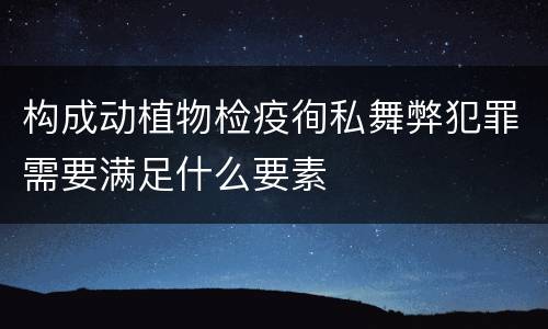 构成动植物检疫徇私舞弊犯罪需要满足什么要素