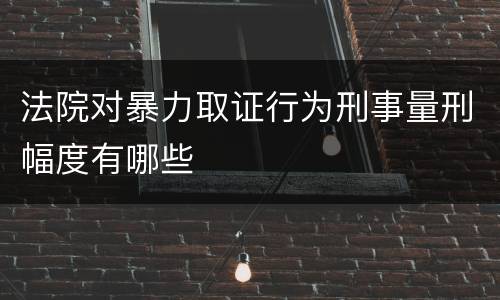 法院对暴力取证行为刑事量刑幅度有哪些