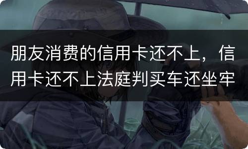 朋友消费的信用卡还不上，信用卡还不上法庭判买车还坐牢吗