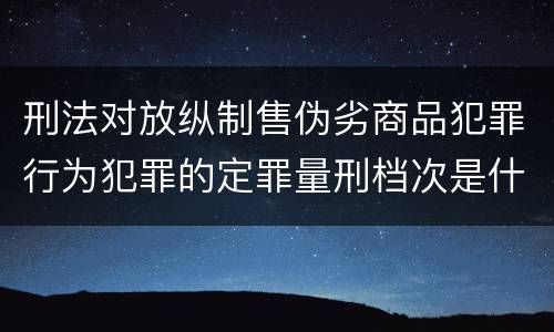 刑法对放纵制售伪劣商品犯罪行为犯罪的定罪量刑档次是什么样的