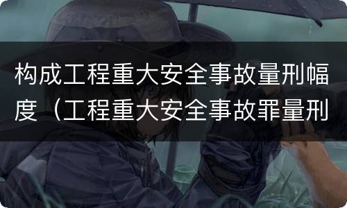 构成工程重大安全事故量刑幅度（工程重大安全事故罪量刑）