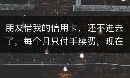 朋友借我的信用卡，还不进去了，每个月只付手续费，现在手续费也付不了了，我该怎么办