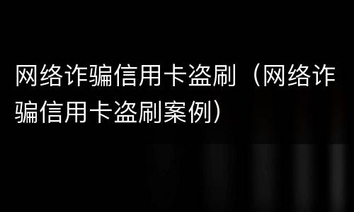 网络诈骗信用卡盗刷（网络诈骗信用卡盗刷案例）