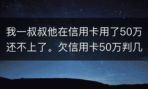 我一叔叔他在信用卡用了50万还不上了。欠信用卡50万判几年