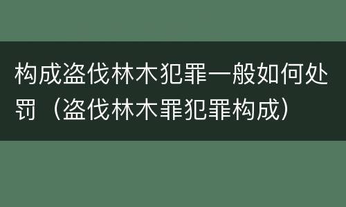 构成盗伐林木犯罪一般如何处罚（盗伐林木罪犯罪构成）