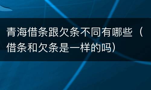 青海借条跟欠条不同有哪些（借条和欠条是一样的吗）