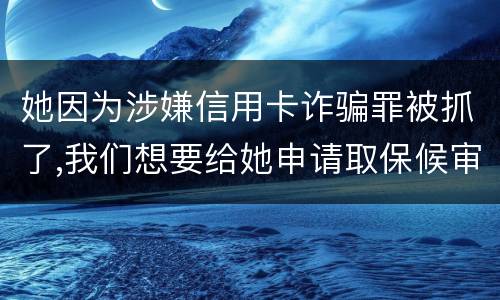 她因为涉嫌信用卡诈骗罪被抓了,我们想要给她申请取保候审,请问要怎么申请