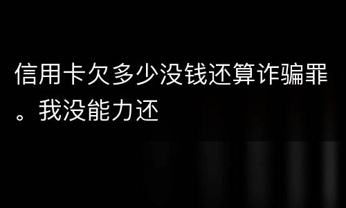 信用卡欠多少没钱还算诈骗罪。我没能力还