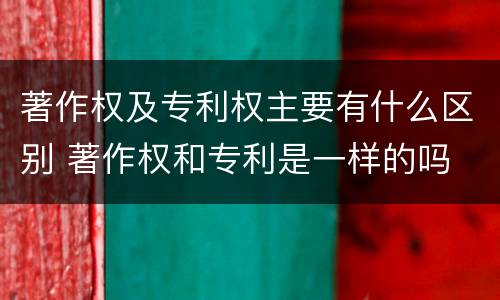 著作权及专利权主要有什么区别 著作权和专利是一样的吗