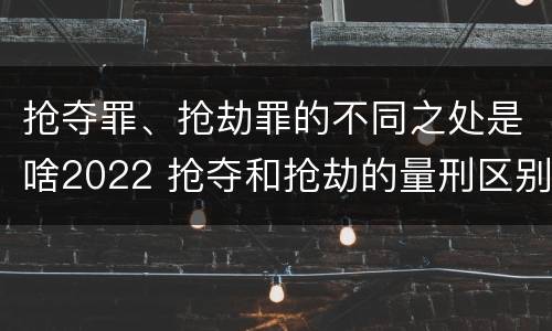 抢夺罪、抢劫罪的不同之处是啥2022 抢夺和抢劫的量刑区别