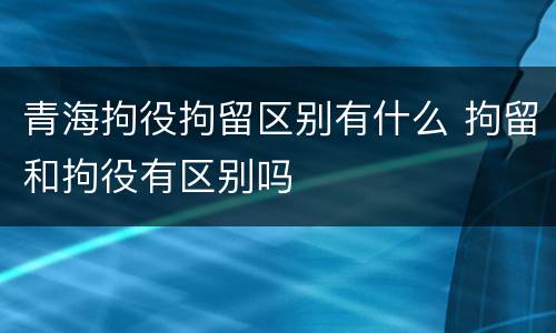 青海拘役拘留区别有什么 拘留和拘役有区别吗