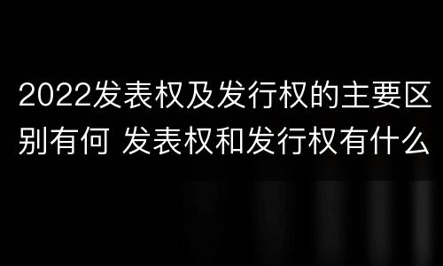 2022发表权及发行权的主要区别有何 发表权和发行权有什么区别