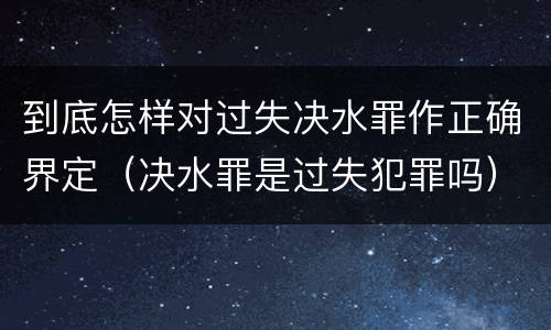 到底怎样对过失决水罪作正确界定（决水罪是过失犯罪吗）