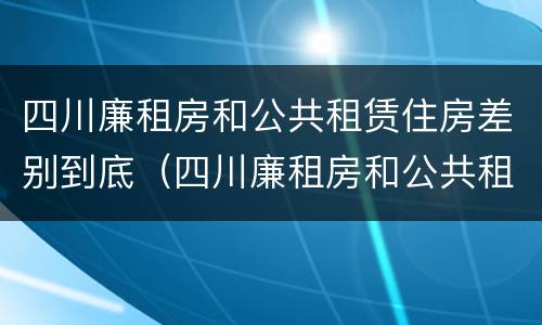 四川廉租房和公共租赁住房差别到底（四川廉租房和公共租赁住房差别到底有多大）