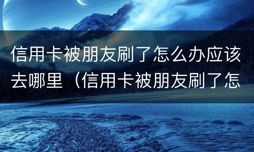 信用卡被朋友刷了怎么办应该去哪里（信用卡被朋友刷了怎么办应该去哪里举报）