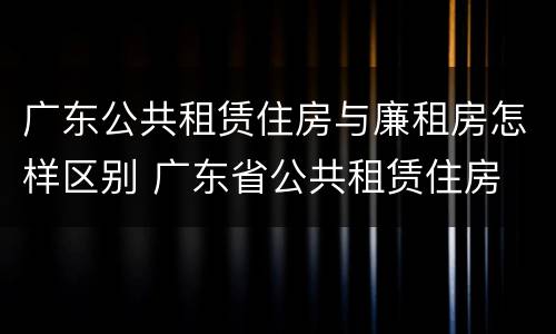 广东公共租赁住房与廉租房怎样区别 广东省公共租赁住房