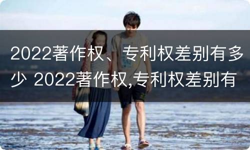 2022著作权、专利权差别有多少 2022著作权,专利权差别有多少年