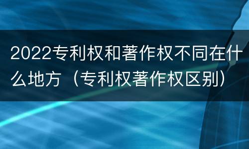 2022专利权和著作权不同在什么地方（专利权著作权区别）