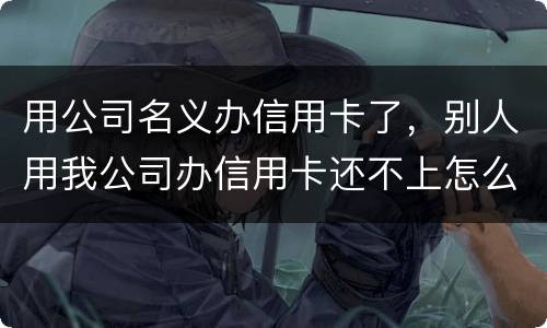 用公司名义办信用卡了，别人用我公司办信用卡还不上怎么办