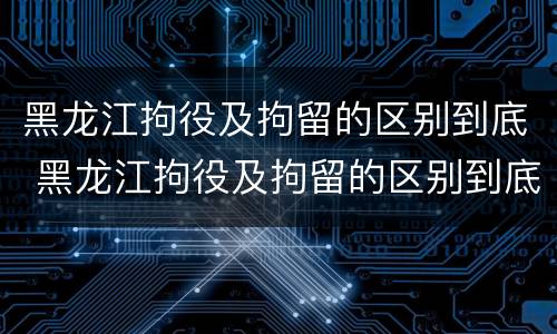 黑龙江拘役及拘留的区别到底 黑龙江拘役及拘留的区别到底是什么?