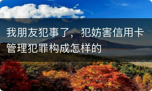 我朋友犯事了，犯妨害信用卡管理犯罪构成怎样的