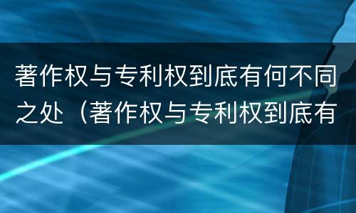 著作权与专利权到底有何不同之处（著作权与专利权到底有何不同之处呢）