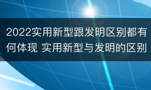 2022实用新型跟发明区别都有何体现 实用新型与发明的区别有哪些